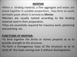 MORTAR
•When a binding material, a fine aggregate and water are
mixed together in suitable proportions , they form an easily
workable paste which is termed as Mortar.
•Mortars are usually named according to the binding
material used in their preparation.
•They are essentially required for masonry work, plastering
and pointing etc.
FUNCTIONS OF MORTAR:
•To bind together the bricks or stones properly so as to
provide strength to the structure.
•To form a homogenous mass of the structure so as to
resist all the loads coming over it without disintegration.
 