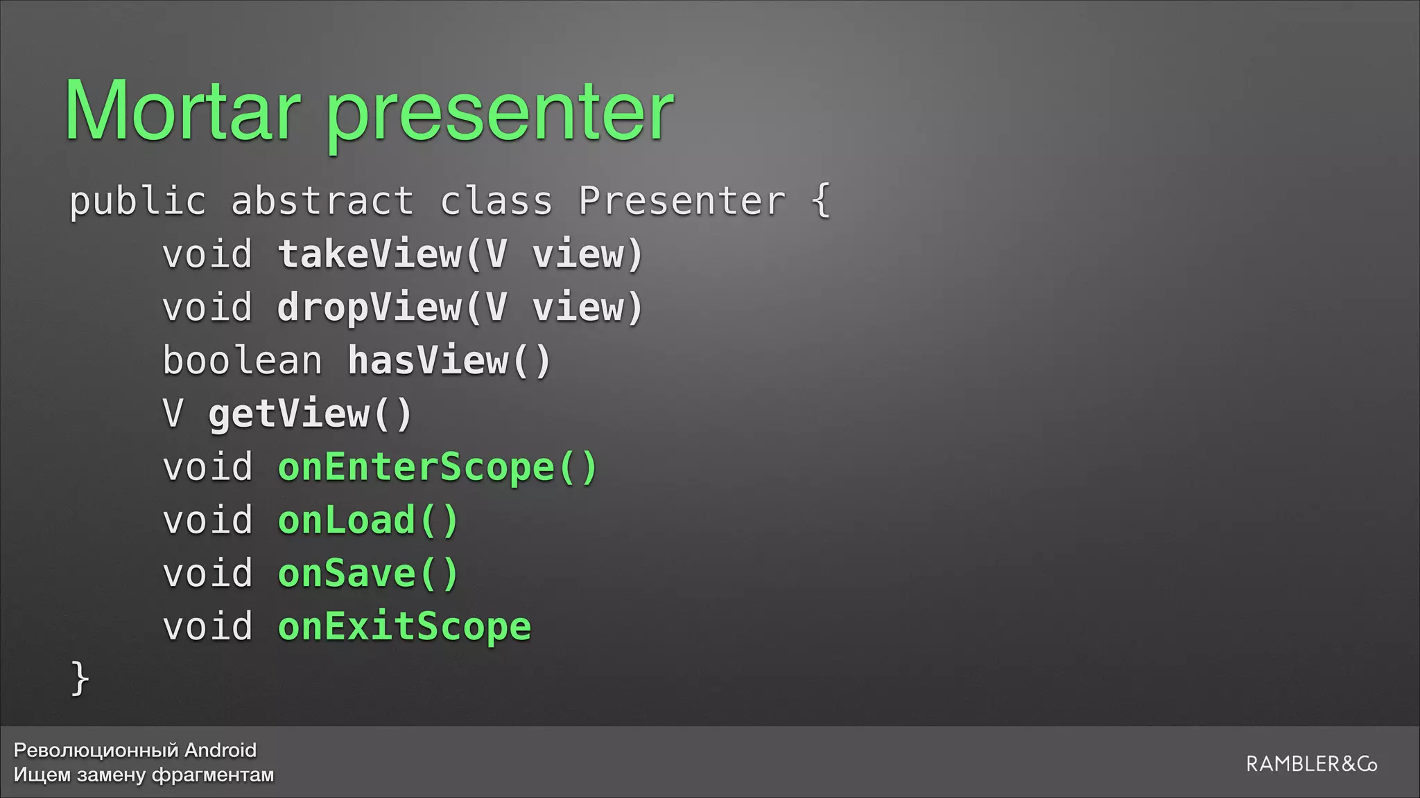 Революционный Android
Ищем замену фрагментам
Mortar presenter
public abstract class Presenter {
void takeView(V view)
void dropView(V view)
boolean hasView()
V getView()
void onEnterScope()
void onLoad()
void onSave()
void onExitScope
}
 