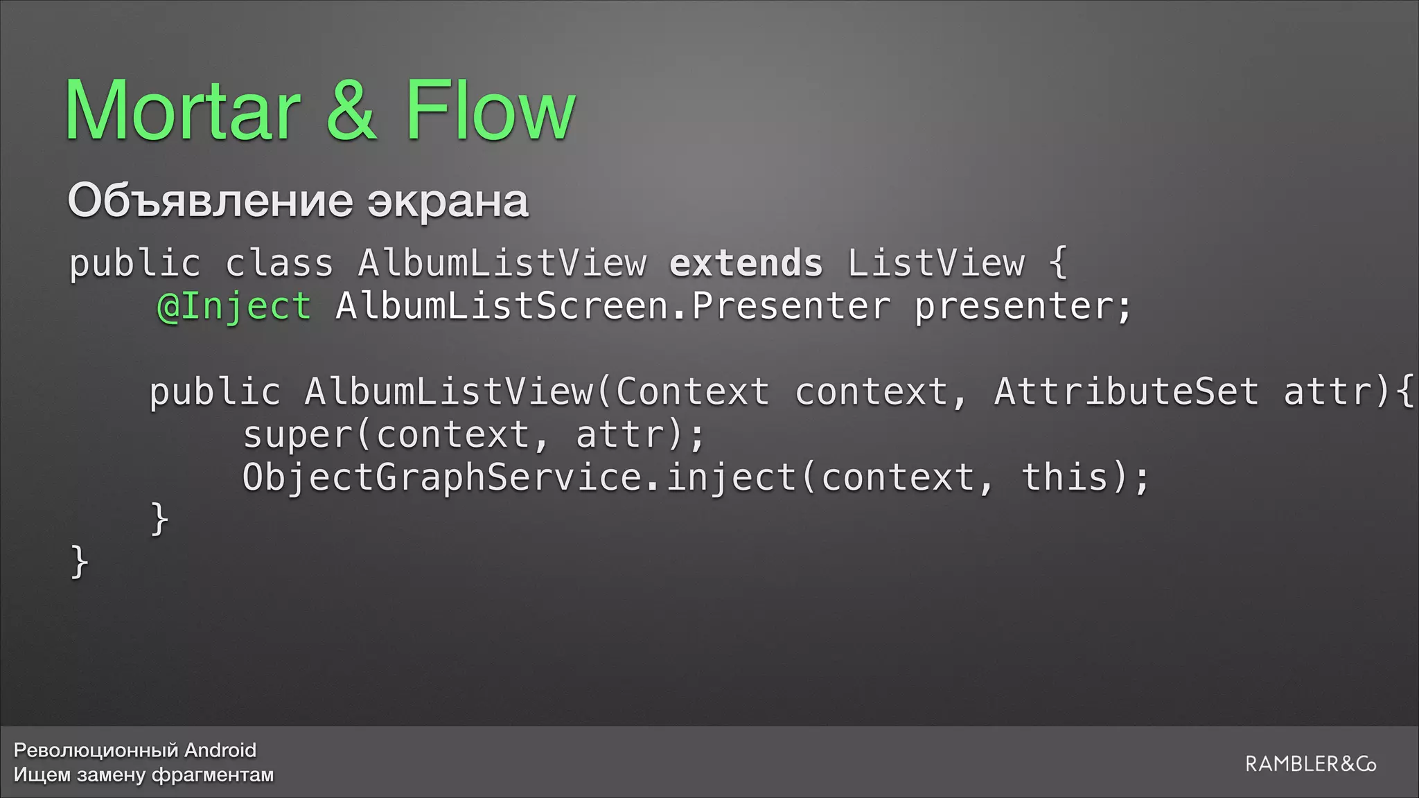 Революционный Android
Ищем замену фрагментам
Mortar & Flow
Объявление экрана
public class AlbumListView extends ListView {
@Inject AlbumListScreen.Presenter presenter;
public AlbumListView(Context context, AttributeSet attr){
super(context, attr);
ObjectGraphService.inject(context, this);
}
}
 