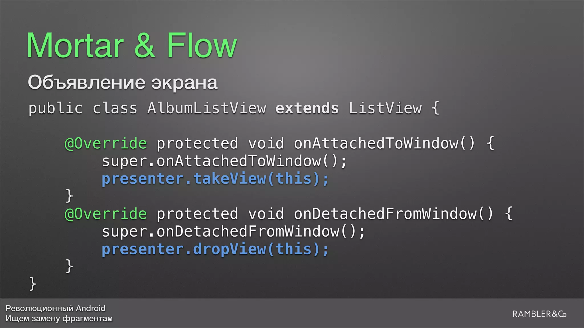 Революционный Android
Ищем замену фрагментам
Mortar & Flow
Объявление экрана
public class AlbumListView extends ListView {
5
@Override protected void onAttachedToWindow() {
super.onAttachedToWindow();
presenter.takeView(this);
}
@Override protected void onDetachedFromWindow() {
super.onDetachedFromWindow();
presenter.dropView(this);
}
}
 