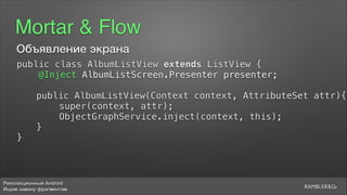 Революционный Android
Ищем замену фрагментам
Mortar & Flow
Объявление экрана
public class AlbumListView extends ListView {
@Inject AlbumListScreen.Presenter presenter;
public AlbumListView(Context context, AttributeSet attr){
super(context, attr);
ObjectGraphService.inject(context, this);
}
}
 
