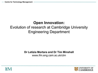 Centre for Technology Management
Open Innovation:
Evolution of research at Cambridge University
Engineering Department
Dr Letizia Mortara and Dr Tim Minshall
www.ifm.eng.cam.ac.uk/ctm
 