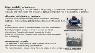 Impermeability of concrete
The impermeability of concrete refers to the property of concrete that cannot be pervaded by
water, oil and other liquids with pressures. It plays an important role in the durability of concrete.
Abrasion resistance of concrete
Abrasion resistance of concrete means how well it can handle
rubbing or friction without getting damaged.i.e, heavy things on them.
Creep:
Concrete creep is defined as: deformation of structure under sustained load.
Basically as long term pressure or stress on concrete can make it
change shape. This deformation usually occurs in the direction
the force is being applied. Like a concrete column getting more compressed,
or a beam bending.
Appearance of concrete:
The appearance of concrete can be varied by altering the proportions
of the materials used or by using special additives.
The material can also be coloured during the mixing process or after it is in place.
Abrasion testing machine.
Creep in Bridge beam
 