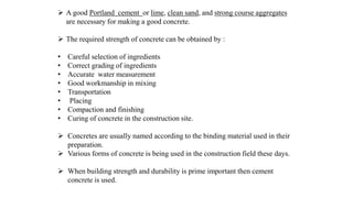  A good Portland cement or lime, clean sand, and strong course aggregates
are necessary for making a good concrete.
 The required strength of concrete can be obtained by :
• Careful selection of ingredients
• Correct grading of ingredients
• Accurate water measurement
• Good workmanship in mixing
• Transportation
• Placing
• Compaction and finishing
• Curing of concrete in the construction site.
 Concretes are usually named according to the binding material used in their
preparation.
 Various forms of concrete is being used in the construction field these days.
 When building strength and durability is prime important then cement
concrete is used.
 