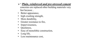 “ Plain, reinforced and pre-stressed cement
concretes are replaced other building materials very
fast because ,
• Better appearance,
• high crushing strength,
• More durability,
• Greater resistance to fire,
• Imperviousness,
• Quickness,
• Easy of monolithic construction,
• Long life,
• Less maintenance cost,
 