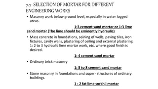7.7 SELECTION OF MORTAR FOR DIFFERENT
ENGINEERING WORKS
• Masonry work below ground level, especially in water logged
areas.
1:3 cement sand mortar or 1:3 lime
sand mortar (The lime should be eminently hydraulic)
• Mass concrete in foundations, seining of wells, paving tiles, iron
fixtures, cavity walls, plastering of ceiling and external plastering
1: 2 to 3 hydraulic lime mortar work, etc. where good finish is
desired.
1: 4 cement sand mortar
• Ordinary brick masonry
1: 5 to 8 cement sand mortar
• Stone masonry in foundations and super- structures of ordinary
buildings.
1 : 2 fat lime surkhii mortar
 