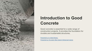 Loading...
Introduction to Good
Concrete
Good concrete is essential for a wide range of
construction projects. It provides the foundation for
durable and sustainable structures.
Presented to: Ar. Abdul Moeez.
Presented by: M.Junaid, Mian Awais & Muhannad Usama
 
