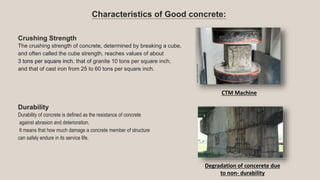 Characteristics of Good concrete:
Crushing Strength
The crushing strength of concrete, determined by breaking a cube,
and often called the cube strength, reaches values of about
3 tons per square inch, that of granite 10 tons per square inch,
and that of cast iron from 25 to 60 tons per square inch.
Durability
Durability of concrete is defined as the resistance of concrete
against abrasion and deterioration.
It means that how much damage a concrete member of structure
can safely endure in its service life.
CTM Machine
Degradation of concerete due
to non- durability
 