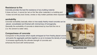 Resistance to fire
Concrete provides the best fire resistance of any building material.
It does not burn, it cannot be 'set on fire' like other materials in a building and
it does not emit any toxic fumes, smoke or drip molten particles when exposed to fire.
workability
Concrete workability basically refers to how easily freshly mixed concrete can be
placed, consolidated and finished with minimal loss of homogeneity.
Generally the workability of concrete is determined by how fluid the mix is
(i.e. the cement to water ratio).
Compactness of concrete
Compaction is the process which expels entrapped air from freshly placed concrete
and packs the aggregate particles together so as to increase the density of concrete.
It increases significantly the ultimate strength of concrete and
enhances the bond with reinforcement.
Fire resistance
Compactness test
 