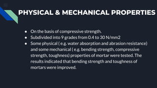 PHYSICAL & MECHANICAL PROPERTIES
● On the basis of compressive strength.
● Subdivided into 9 grades from 0.4 to 30 N/mm2
● Some physical ( e.g. water absorption and abrasion resistance)
and some mechanical ( e.g. bending strength, compressive
strength, toughness) properties of mortar were tested. The
results indicated that bending strength and toughness of
mortars were improved.
 