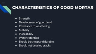 CHARACTERISTICS OF GOOD MORTAR
● Strength
● Development of good bond
● Resistance to weathering
● Mobility
● Placeability
● Water retention
● Should be cheap and durable
● Should not develop cracks
 