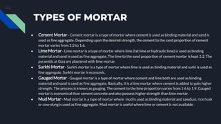 TYPES OF MORTAR
● Cement Mortar - Cement mortar is a type of mortar where cement is used as binding material and sand is
used as fine aggregate. Depending upon the desired strength, the cement to the sand proportion of cement
mortar varies from 1:2 to 1:6.
● Lime Mortar - Lime mortar is a type of mortar where lime (fat lime or hydraulic lime) is used as binding
material and sand is used as fine aggregate. The lime to the sand proportion of cement mortar is kept 1:2. The
pyramids at Giza are plastered with lime mortar.
● Surkhi Mortar - Surkhi mortar is a type of mortar where lime is used as binding material and surki is used as
fine aggregate. Surkhi mortar is economic.
● GaugedMortar - Gauged mortar is a type of mortar where cement and lime both are used as binding
material and sand is used as fine aggregate. Basically, it is a lime mortar where cement is added to gain higher
strength. The process is known as gauging. The cement to the lime proportion varies from 1:6 to 1:9. Gauged
mortar is economical than cement concrete and also possess higher strength than lime mortar.
● MudMortar- Mud mortar is a type of mortar where mud is used as binding material and sawdust, rice husk
or cow-dung is used as fine aggregate. Mud mortar is useful where lime or cement is not available.
 
