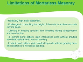 Limitations of Mortarless Masonry
• Relatively high initial settlement.
• Challenges in controlling the height of the units to achieve accurate
running bond.
• Difficulty in keeping grooves from breaking during transportation
and construction.
• In running bond pattern, plain interlocking units without grouting
have little resistance to vertical bending.
• In stack bond pattern, plain interlocking units without grouting have
little resistance to horizontal bending.
 
