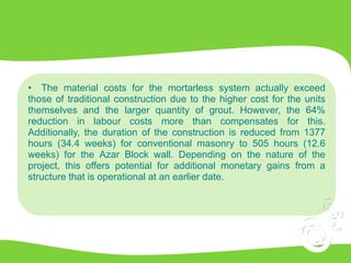 • The material costs for the mortarless system actually exceed
those of traditional construction due to the higher cost for the units
themselves and the larger quantity of grout. However, the 64%
reduction in labour costs more than compensates for this.
Additionally, the duration of the construction is reduced from 1377
hours (34.4 weeks) for conventional masonry to 505 hours (12.6
weeks) for the Azar Block wall. Depending on the nature of the
project, this offers potential for additional monetary gains from a
structure that is operational at an earlier date.
 