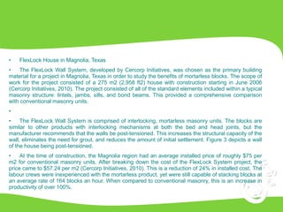 • FlexLock House in Magnolia, Texas
• The FlexLock Wall System, developed by Cercorp Initiatives, was chosen as the primary building
material for a project in Magnolia, Texas in order to study the benefits of mortarless blocks. The scope of
work for the project consisted of a 275 m2 (2,958 ft2) house with construction starting in June 2006
(Cercorp Initiatives, 2010). The project consisted of all of the standard elements included within a typical
masonry structure: lintels, jambs, sills, and bond beams. This provided a comprehensive comparison
with conventional masonry units.
•
• The FlexLock Wall System is comprised of interlocking, mortarless masonry units. The blocks are
similar to other products with interlocking mechanisms at both the bed and head joints, but the
manufacturer recommends that the walls be post-tensioned. This increases the structural capacity of the
wall, eliminates the need for grout, and reduces the amount of initial settlement. Figure 3 depicts a wall
of the house being post-tensioned.
• At the time of construction, the Magnolia region had an average installed price of roughly $75 per
m2 for conventional masonry units. After breaking down the cost of the FlexLock System project, the
price came to $57.24 per m2 (Cercorp Initiatives, 2010). This is a reduction of 24% in installed cost. The
labour crews were inexperienced with the mortarless product, yet were still capable of stacking blocks at
an average rate of 164 blocks an hour. When compared to conventional masonry, this is an increase in
productivity of over 100%.
 