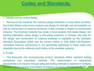 Codes and Standards.
1. Canada and the United States.
• Serving as the model for the masonry design standards in many other countries,
the United States code covers analysis and design for strength and serviceability, as
well as construction of masonry structures. It also includes a chapter on prestressed
masonry. The American industry has made a move towards limit states design, but
working (allowable) stress design is still widely practiced. In Canada, the code for
the design and construction of masonry buildings is regulated by the Canadian
Standard Association (CSA) and the current edition is CSA S304.1-04.However,
mortarless masonry construction is not specifically addressed in these codes and
standards due to the relatively short history of the available systems.
2. Europe.
• The Eurocode and accompanying product standards define standard testing
procedures and calculation methods. The determination of mechanical
characteristics of masonry through adequate testing methods is essential in verifying
the load bearing capacity and stability of masonry structures (Tomaževič, 2009).
 
