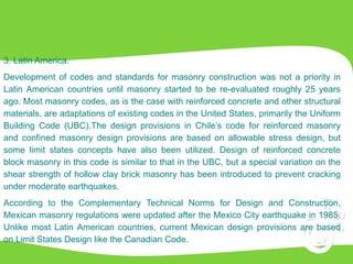 3. Latin America.
Development of codes and standards for masonry construction was not a priority in
Latin American countries until masonry started to be re-evaluated roughly 25 years
ago. Most masonry codes, as is the case with reinforced concrete and other structural
materials, are adaptations of existing codes in the United States, primarily the Uniform
Building Code (UBC).The design provisions in Chile’s code for reinforced masonry
and confined masonry design provisions are based on allowable stress design, but
some limit states concepts have also been utilized. Design of reinforced concrete
block masonry in this code is similar to that in the UBC, but a special variation on the
shear strength of hollow clay brick masonry has been introduced to prevent cracking
under moderate earthquakes.
According to the Complementary Technical Norms for Design and Construction,
Mexican masonry regulations were updated after the Mexico City earthquake in 1985.
Unlike most Latin American countries, current Mexican design provisions are based
on Limit States Design like the Canadian Code.
 