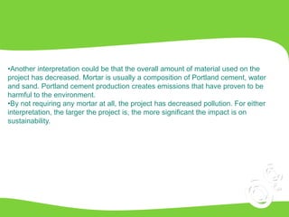 •Another interpretation could be that the overall amount of material used on the
project has decreased. Mortar is usually a composition of Portland cement, water
and sand. Portland cement production creates emissions that have proven to be
harmful to the environment.
•By not requiring any mortar at all, the project has decreased pollution. For either
interpretation, the larger the project is, the more significant the impact is on
sustainability.
 