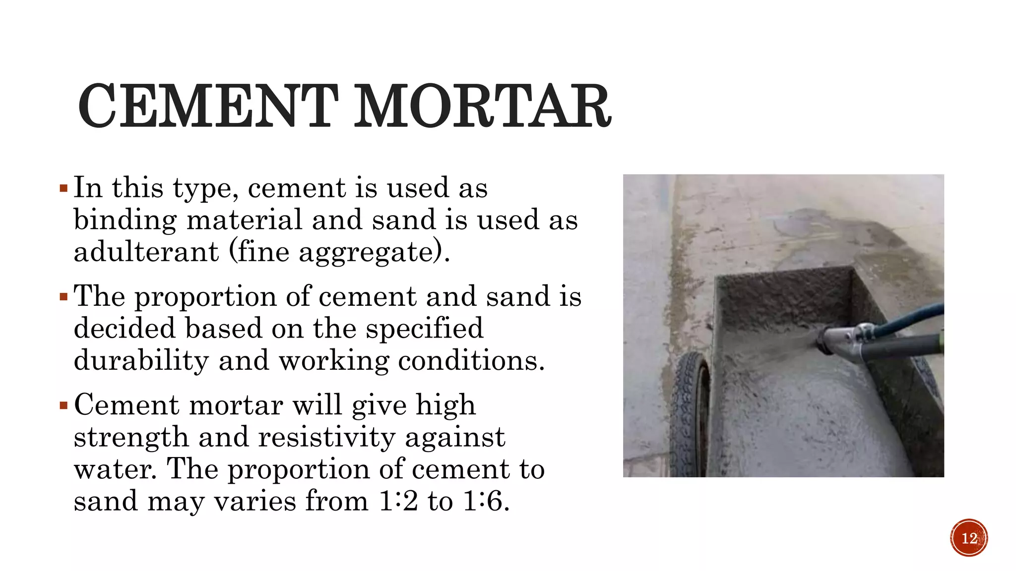 CEMENT MORTAR
In this type, cement is used as
binding material and sand is used as
adulterant (fine aggregate).
The proportion of cement and sand is
decided based on the specified
durability and working conditions.
Cement mortar will give high
strength and resistivity against
water. The proportion of cement to
sand may varies from 1:2 to 1:6.
12
 