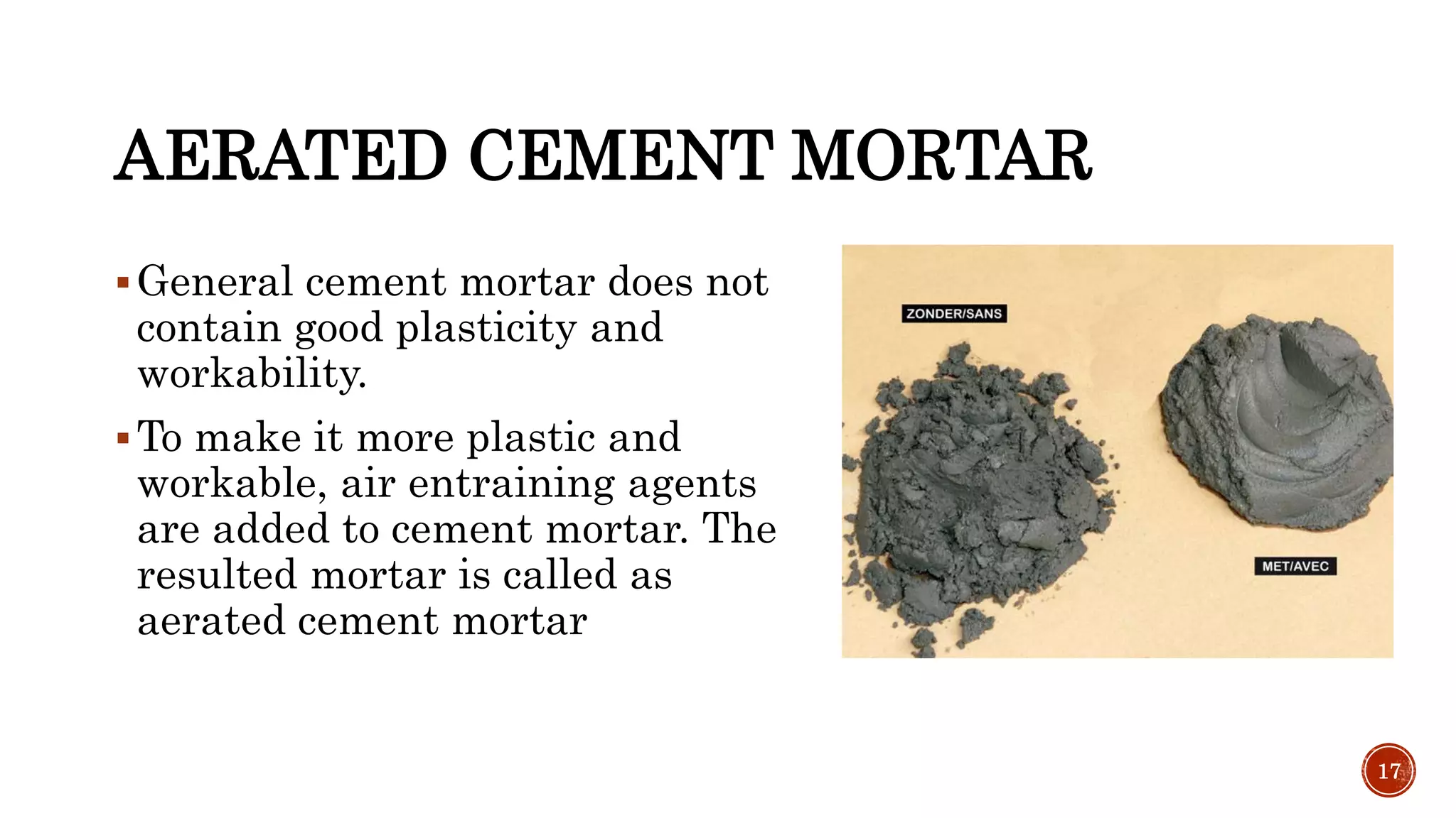 AERATED CEMENT MORTAR
General cement mortar does not
contain good plasticity and
workability.
To make it more plastic and
workable, air entraining agents
are added to cement mortar. The
resulted mortar is called as
aerated cement mortar
17
 