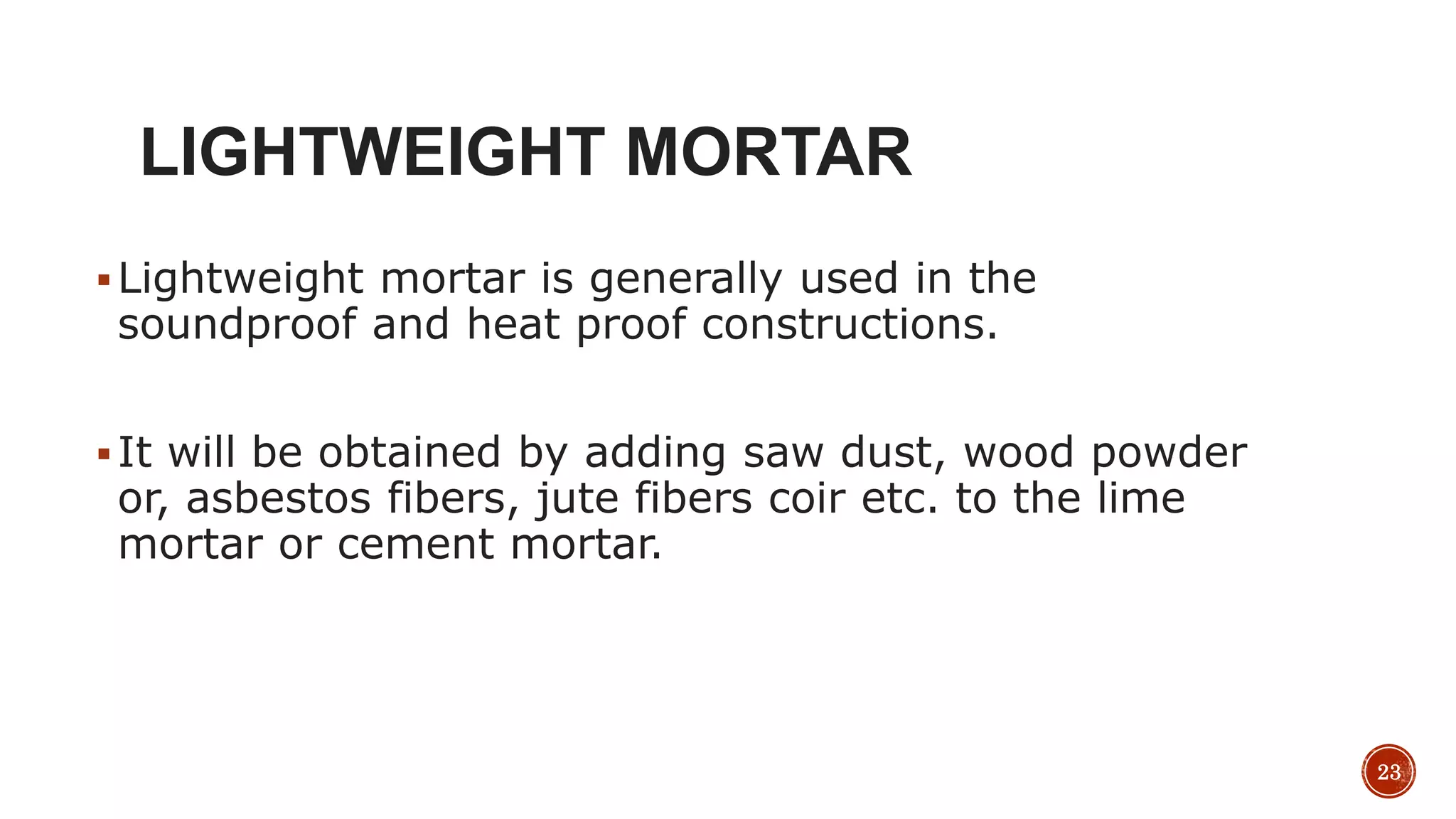 LIGHTWEIGHT MORTAR
Lightweight mortar is generally used in the
soundproof and heat proof constructions.
It will be obtained by adding saw dust, wood powder
or, asbestos fibers, jute fibers coir etc. to the lime
mortar or cement mortar.
23
 
