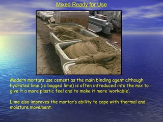 Modern mortars use cement as the main binding agent although
hydrated lime (ie bagged lime) is often introduced into the mix to
give it a more plastic feel and to make it more ‘workable’.
Lime also improves the mortar’s ability to cope with thermal and
moisture movement.
Mixed Ready for Use
 