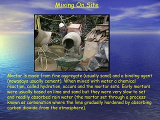 Mortar is made from fine aggregate (usually sand) and a binding agent
(nowadays usually cement). When mixed with water a chemical
reaction, called hydration, occurs and the mortar sets. Early mortars
were usually based on lime and sand but they were very slow to set
and readily absorbed rain water (the mortar set through a process
known as carbonation where the lime gradually hardened by absorbing
carbon dioxide from the atmosphere).
Mixing On Site
 