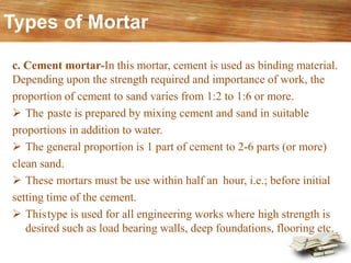 c. Cement mortar-In this mortar, cement is used as binding material.
Depending upon the strength required and importance of work, the
proportion of cement to sand varies from 1:2 to 1:6 or more.
➢ The paste is prepared by mixing cement and sand in suitable
proportions in addition to water.
➢ The general proportion is 1 part of cement to 2-6 parts (or more)
clean sand.
➢ These mortars must be use within half an hour, i.e.; before initial
setting time of the cement.
➢ Thistype is used for all engineering works where high strength is
desired such as load bearing walls, deep foundations, flooring etc.
Types of Mortar
 