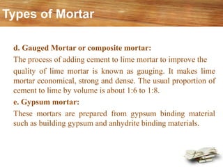 d. Gauged Mortar or composite mortar:
The process of adding cement to lime mortar to improve the
quality of lime mortar is known as gauging. It makes lime
mortar economical, strong and dense. The usual proportion of
cement to lime by volume is about 1:6 to 1:8.
e. Gypsum mortar:
These mortars are prepared from gypsum binding material
such as building gypsum and anhydrite binding materials.
Types of Mortar
 