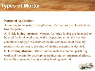 Nature of Application:
According to the nature of application, the mortars are classified into
two categories.
A. Brick laying mortars: Mortars for brick laying are intended to
be used for brick works and walls. Depending up on the working
conditions and type of construction, the composition of masonry
mortars with respect to the kind of binding materials is decided.
B. Finishing Mortars: These mortars include common plastering
work and mortars for developing architectural or ornamental effects.
Generally cement or lime is used as binding material.
Types of Mortar
 