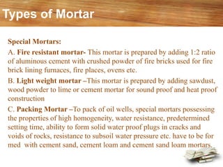 Special Mortars:
A. Fire resistant mortar- This mortar is prepared by adding 1:2 ratio
of aluminous cement with crushed powder of fire bricks used for fire
brick lining furnaces, fire places, ovens etc.
B. Light weight mortar –This mortar is prepared by adding sawdust,
wood powder to lime or cement mortar for sound proof and heat proof
construction
C. Packing Mortar –To pack of oil wells, special mortars possessing
the properties of high homogeneity, water resistance, predetermined
setting time, ability to form solid water proof plugs in cracks and
voids of rocks, resistance to subsoil water pressure etc. have to be for
med with cement sand, cement loam and cement sand loam mortars.
Types of Mortar
 