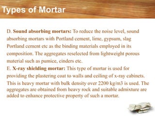D. Sound absorbing mortars: To reduce the noise level, sound
absorbing mortars with Portland cement, lime, gypsum, slag
Portland cement etc as the binding materials employed in its
composition. The aggregates reselected from lightweight porous
material such as pumice, cinders etc.
E. X-ray shielding mortar: This type of mortar is used for
providing the plastering coat to walls and ceiling of x-ray cabinets.
This is heavy mortar with bulk density over 2200 kg/m3 is used. The
aggregates are obtained from heavy rock and suitable admixture are
added to enhance protective property of such a mortar.
Types of Mortar
 
