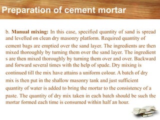 b. Manual mixing: In this case, specified quantity of sand is spread
and levelled on clean dry masonry platform. Required quantity of
cement bags are emptied over the sand layer. The ingredients are then
mixed thoroughly by turning them over the sand layer. The ingredient
s are then mixed thoroughly by turning them over and over. Backward
and forward several times with the help of spade. Dry mixing is
continued till the mix have attains a uniform colour. A batch of dry
mix is then put in the shallow masonry tank and just sufficient
quantity of water is added to bring the mortar to the consistency of a
paste. The quantity of dry mix taken in each batch should be such the
mortar formed each time is consumed within half an hour.
Preparation of cement mortar
 
