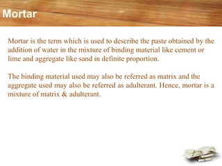 Mortar
Mortar is the term which is used to describe the paste obtained by the
addition of water in the mixture of binding material like cement or
lime and aggregate like sand in definite proportion.
The binding material used may also be referred as matrix and the
aggregate used may also be referred as adulterant. Hence, mortar is a
mixture of matrix & adulterant.
 