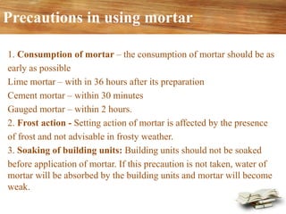 Precautions in using mortar
1. Consumption of mortar – the consumption of mortar should be as
early as possible
Lime mortar – with in 36 hours after its preparation
Cement mortar – within 30 minutes
Gauged mortar – within 2 hours.
2. Frost action - Setting action of mortar is affected by the presence
of frost and not advisable in frosty weather.
3. Soaking of building units: Building units should not be soaked
before application of mortar. If this precaution is not taken, water of
mortar will be absorbed by the building units and mortar will become
weak.
 
