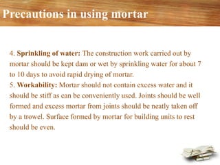 4. Sprinkling of water: The construction work carried out by
mortar should be kept dam or wet by sprinkling water for about 7
to 10 days to avoid rapid drying of mortar.
5. Workability: Mortar should not contain excess water and it
should be stiff as can be conveniently used. Joints should be well
formed and excess mortar from joints should be neatly taken off
by a trowel. Surface formed by mortar for building units to rest
should be even.
Precautions in using mortar
 