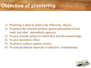 Objective of plastering
1) Plastering is done to achieve the following objects.
2) To protect the external surfaces against penetration of rain
water and other atmospheric agencies
3) To give smooth surface in which dust and dirt cannot lodge.
4) To give decorative effect.
5) To protect surfaces against vermin.
6) To conceal inferior materials or defective workmanship
 