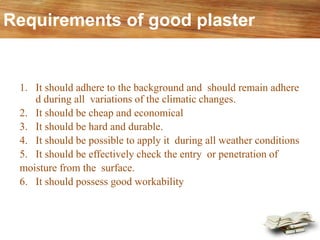 Requirements of good plaster
1. It should adhere to the background and should remain adhere
d during all variations of the climatic changes.
2. It should be cheap and economical
3. It should be hard and durable.
4. It should be possible to apply it during all weather conditions
5. It should be effectively check the entry or penetration of
moisture from the surface.
6. It should possess good workability
 
