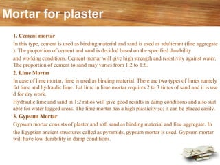 Mortar for plaster
1. Cement mortar
In this type, cement is used as binding material and sand is used as adulterant (fine aggregate
). The proportion of cement and sand is decided based on the specified durability
and working conditions. Cement mortar will give high strength and resistivity against water.
The proportion of cement to sand may varies from 1:2 to 1:6.
2. Lime Mortar
In case of lime mortar, lime is used as binding material. There are two types of limes namely
fat lime and hydraulic lime. Fat lime in lime mortar requires 2 to 3 times of sand and it is use
d for dry work.
Hydraulic lime and sand in 1:2 ratios will give good results in damp conditions and also suit
able for water logged areas. The lime mortar has a high plasticity so; it can be placed easily.
3. Gypsum Mortar
Gypsum mortar consists of plaster and soft sand as binding material and fine aggregate. In
the Egyptian ancient structures called as pyramids, gypsum mortar is used. Gypsum mortar
will have low durability in damp conditions.
 