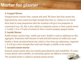 Mortar for plaster
4. Gauged Mortar
Gauged mortar consists lime, cement and sand. We knew that lime mortar has
high plasticity and cement has high strength than lime so, whenever we mixed
these both in some proportions then the resultant will give two properties in
economical way. So, this is also called as composite mortar or lime-cement morta
r. Usually 1:6 to 1:8 ratio of cement to lime is used to prepare gauged mortar.
5. Surkhi Mortar
Surkhi mortar consists lime, surkhi and water. Surkhi is used as adulterant or fine
aggregate. Sometimes half amount of sand and half amount of surkhi also used.
Surkhi is finely powdered burnt clay which is free from any admixtures, impuritie
s. It will give more strength than sand and cheaply available in the market.
7. Aerated cement mortar
General cement mortar does not contain good plasticity and workability. To make
it more plastic and workable, air entraining agents are added to cement mortar.
The resulted mortar is called as aerated cement mortar.
 