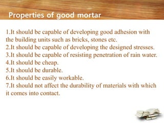 1.It should be capable of developing good adhesion with
the building units such as bricks, stones etc.
2.It should be capable of developing the designed stresses.
3.It should be capable of resisting penetration of rain water.
4.It should be cheap.
5.It should be durable.
6.It should be easily workable.
7.It should not affect the durability of materials with which
it comes into contact.
Properties of good mortar
 
