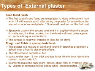 Types of External plaster
Sand faced finish
➢ The first coat of sand faced cement plaster is done with cement mort
ar in 1:4 with coarse sand after curing the plaster for seven days the
second coat of cement plaster 1:3 ratio will be done on the first coat
.
➢ Sponge is used in the second coat and it is applied when the secon
d coat is wet, it is thus worked that the density of sand grain appear
on surface is equal and uniform.
➢ The surface is kept well watered at least for 15 days.
Rough cast finish or spatter dash finish
➢ This plaster is a mixture of sand and gravel in specified proportion d
ashed over a freshly plastered surface.
➢ The plaster base consists of two
➢ coats, under layer 12 mm thick and top layer 10 mm thick having the
cement mortar ratio 1:3.
➢ In order to make the base more plastic, about 10% of hydrated lime
by volume of cement shall be added while prepare mortar.
 
