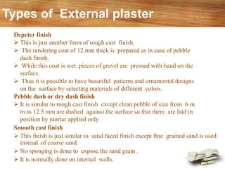 Depeter finish
➢ This is just another form of rough cast finish.
➢ The rendering coat of 12 mm thick is prepared as in case of pebble
dash finish.
➢ While this coat is wet, pieces of gravel are pressed with hand on the
surface.
➢ Thus it is possible to have beautiful patterns and ornamental designs
on the surface by selecting materials of different colors.
Pebble dash or dry dash finish
➢ It is similar to rough cast finish except clean pebble of size from 6 m
m to 12.5 mm are dashed against the surface so that there are laid in
position by mortar applied only
Smooth cast finish
➢ This finish is just similar to sand faced finish except fine grained sand is used
instead of coarse sand.
➢ No sponging is done to expose the sand grain .
➢ It is normally done on internal walls.
Types of External plaster
 