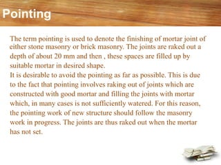 Pointing
The term pointing is used to denote the finishing of mortar joint of
either stone masonry or brick masonry. The joints are raked out a
depth of about 20 mm and then , these spaces are filled up by
suitable mortar in desired shape.
It is desirable to avoid the pointing as far as possible. This is due
to the fact that pointing involves raking out of joints which are
constructed with good mortar and filling the joints with mortar
which, in many cases is not sufficiently watered. For this reason,
the pointing work of new structure should follow the masonry
work in progress. The joints are thus raked out when the mortar
has not set.
 