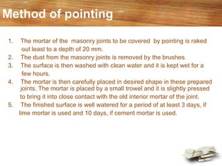 Method of pointing
1. The mortar of the masonry joints to be covered by pointing is raked
out least to a depth of 20 mm.
2. The dust from the masonry joints is removed by the brushes.
3. The surface is then washed with clean water and it is kept wet for a
few hours.
4. The mortar is then carefully placed in desired shape in these prepared
joints. The mortar is placed by a small trowel and it is slightly pressed
to bring it into close contact with the old interior mortar of the joint.
5. The finished surface is well watered for a period of at least 3 days, if
lime mortar is used and 10 days, if cement mortar is used.
 