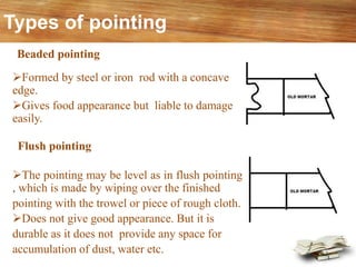 Types of pointing
➢The pointing may be level as in flush pointing
, which is made by wiping over the finished
pointing with the trowel or piece of rough cloth.
➢Does not give good appearance. But it is
durable as it does not provide any space for
accumulation of dust, water etc.
Flush pointing
Beaded pointing
➢Formed by steel or iron rod with a concave
edge.
➢Gives food appearance but liable to damage
easily.
 