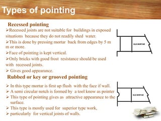 Types of pointing
➢ In this type mortar is first up flush with the face if wall.
➢ A semi circular notch is formed by a tool know as pointer
➢ This type of pointing gives as attractive appearance to the
surface.
➢ This type is mostly used for superior type work,
➢ particularly for vertical joints of walls.
Rubbed or key or grooved pointing
Recessed pointing
➢Recessed joints are not suitable for buildings in exposed
situations because they do not readily shed water.
➢This is done by pressing mortar back from edges by 5 m
m or more.
➢Face of pointing is kept vertical.
➢Only bricks with good frost resistance should be used
with recessed joints.
➢ Gives good appearance.
 
