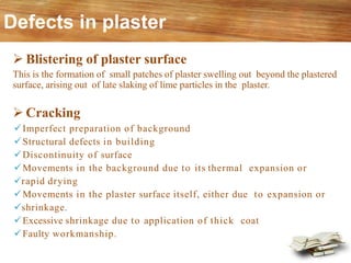 Defects in plaster
➢ Blistering of plaster surface
This is the formation of small patches of plaster swelling out beyond the plastered
surface, arising out of late slaking of lime particles in the plaster.
➢ Cracking
✓Imperfect preparation of background
✓Structural defects in building
✓Discontinuity of surface
✓Movements in the background due to its thermal expansion or
✓rapid drying
✓Movements in the plaster surface itself, either due to expansion or
✓shrinkage.
✓Excessive shrinkage due to application of thick coat
✓Faulty workmanship.
 