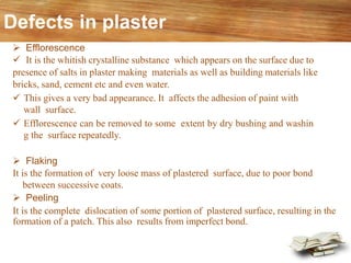 Defects in plaster
➢ Efflorescence
✓ It is the whitish crystalline substance which appears on the surface due to
presence of salts in plaster making materials as well as building materials like
bricks, sand, cement etc and even water.
✓ This gives a very bad appearance. It affects the adhesion of paint with
wall surface.
✓ Efflorescence can be removed to some extent by dry bushing and washin
g the surface repeatedly.
➢ Flaking
It is the formation of very loose mass of plastered surface, due to poor bond
between successive coats.
➢ Peeling
It is the complete dislocation of some portion of plastered surface, resulting in the
formation of a patch. This also results from imperfect bond.
 