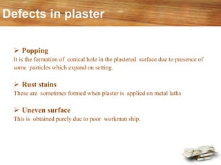 Defects in plaster
➢ Popping
It is the formation of conical hole in the plastered surface due to presence of
some particles which expand on setting.
➢ Rust stains
These are sometimes formed when plaster is applied on metal laths
➢ Uneven surface
This is obtained purely due to poor workman ship.
 